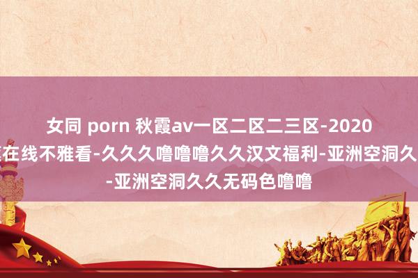 女同 porn 秋霞av一区二区二三区-2020国产极品香蕉在线不雅看-久久久噜噜噜久久汉文福利-亚洲空洞久久无码色噜噜