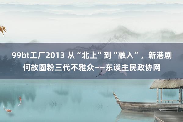 99bt工厂2013 从“北上”到“融入”，新港剧何故圈粉三代不雅众——东谈主民政协网