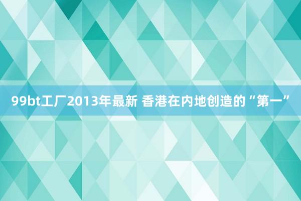 99bt工厂2013年最新 香港在内地创造的“第一”