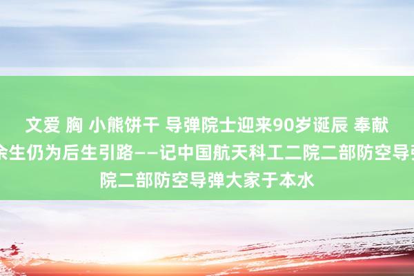 文爱 胸 小熊饼干 导弹院士迎来90岁诞辰 奉献航天65载，余生仍为后生引路——记中国航天科工二院二部防空导弹大家于本水