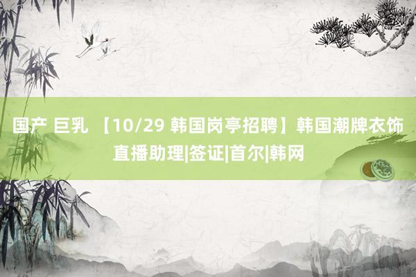 国产 巨乳 【10/29 韩国岗亭招聘】韩国潮牌衣饰直播助理|签证|首尔|韩网