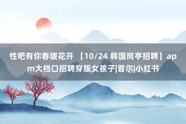 性吧有你春暖花开 【10/24 韩国岗亭招聘】apm大档口招聘穿版女孩子|首尔|小红书