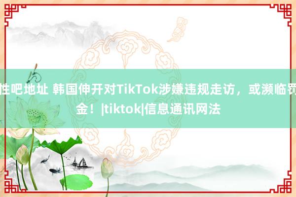 性吧地址 韩国伸开对TikTok涉嫌违规走访，或濒临罚金！|tiktok|信息通讯网法