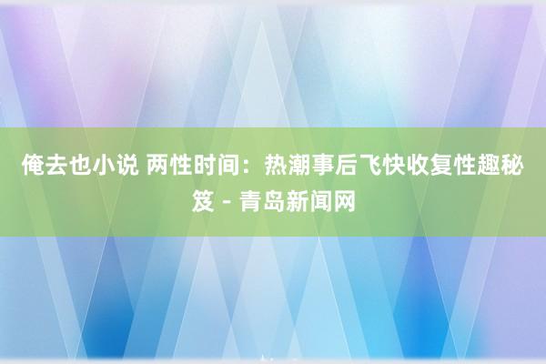 俺去也小说 两性时间：热潮事后飞快收复性趣秘笈－青岛新闻网