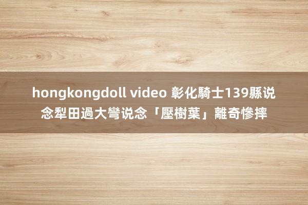 hongkongdoll video 彰化騎士139縣说念犁田　過大彎说念「壓樹葉」離奇慘摔