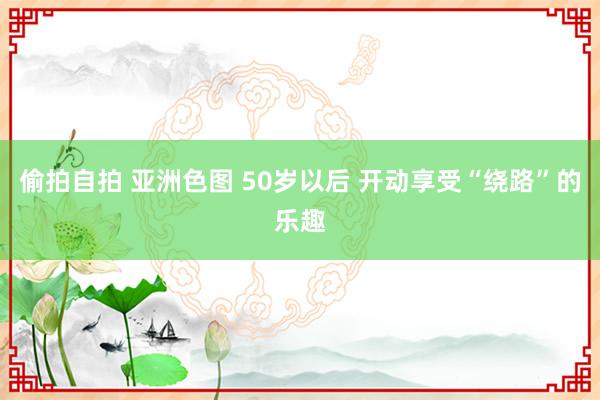 偷拍自拍 亚洲色图 50岁以后 开动享受“绕路”的乐趣