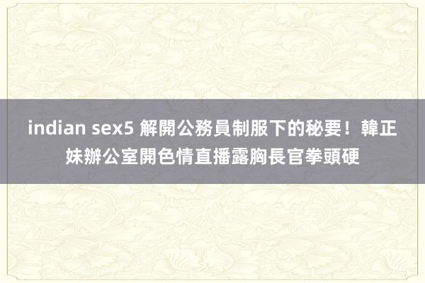 indian sex5 解開公務員制服下的秘要！韓正妹辦公室開色情直播　露胸長官拳頭硬