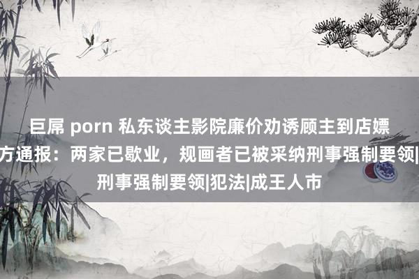 巨屌 porn 私东谈主影院廉价劝诱顾主到店嫖娼，成王人警方通报：两家已歇业，规画者已被采纳刑事强制要领|犯法|成王人市