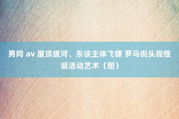 男同 av 屋顶拔河、东谈主体飞镖 罗马街头现怪诞活动艺术（图）