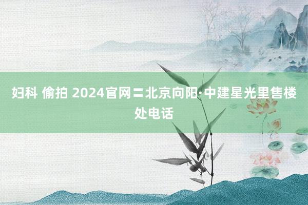 妇科 偷拍 2024官网〓北京向阳·中建星光里售楼处电话