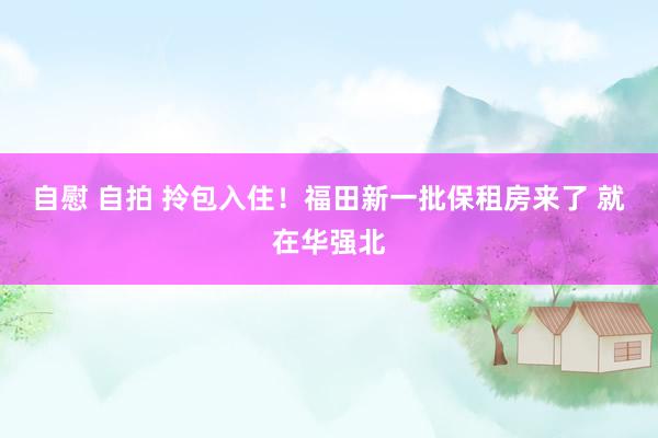 自慰 自拍 拎包入住！福田新一批保租房来了 就在华强北