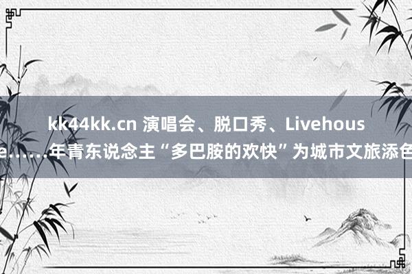 kk44kk.cn 演唱会、脱口秀、Livehouse……年青东说念主“多巴胺的欢快”为城市文旅添色