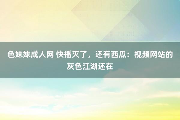 色妹妹成人网 快播灭了，还有西瓜：视频网站的灰色江湖还在