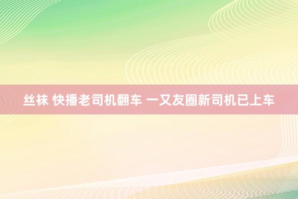 丝袜 快播老司机翻车 一又友圈新司机已上车