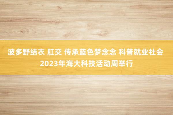 波多野结衣 肛交 传承蓝色梦念念 科普就业社会 2023年海大科技活动周举行