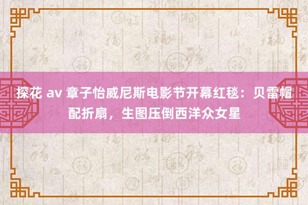 探花 av 章子怡威尼斯电影节开幕红毯：贝雷帽配折扇，生图压倒西洋众女星