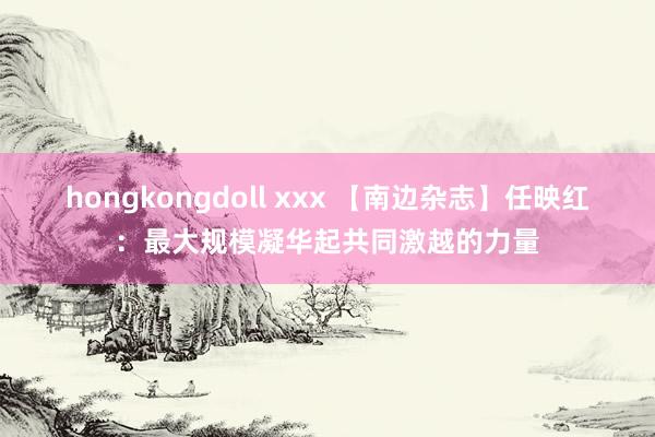 hongkongdoll xxx 【南边杂志】任映红：最大规模凝华起共同激越的力量