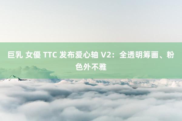 巨乳 女優 TTC 发布爱心轴 V2：全透明筹画、粉色外不雅