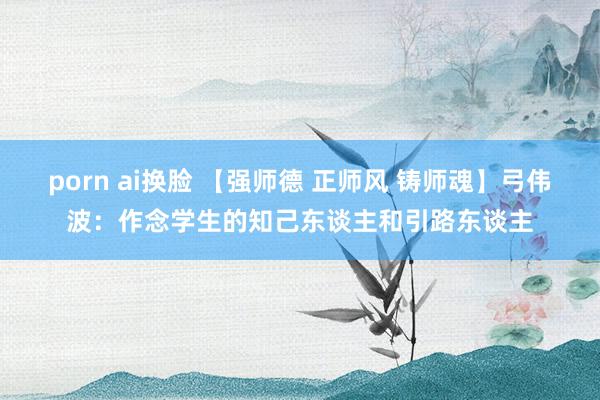 porn ai换脸 【强师德 正师风 铸师魂】弓伟波：作念学生的知己东谈主和引路东谈主