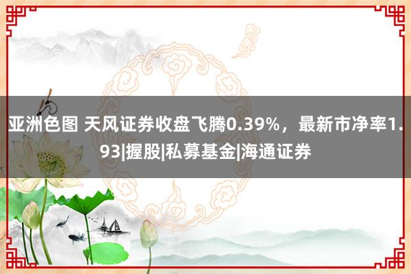 亚洲色图 天风证券收盘飞腾0.39%，最新市净率1.93|握股|私募基金|海通证券