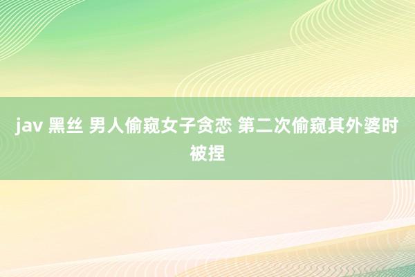 jav 黑丝 男人偷窥女子贪恋 第二次偷窥其外婆时被捏