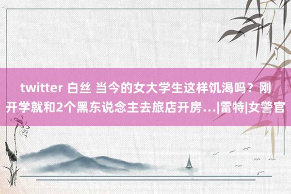 twitter 白丝 当今的女大学生这样饥渴吗？刚开学就和2个黑东说念主去旅店开房…|雷特|女警官