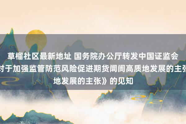 草榴社区最新地址 国务院办公厅转发中国证监会等部门《对于加强监管防范风险促进期货阛阓高质地发展的主张》的见知