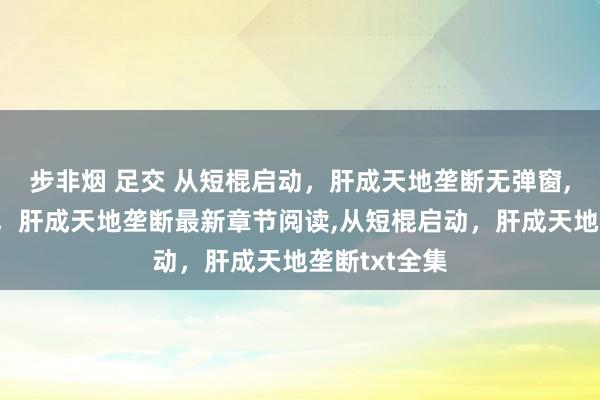 步非烟 足交 从短棍启动，肝成天地垄断无弹窗，从短棍启动，肝成天地垄断最新章节阅读，从短棍启动，肝成天地垄断txt全集