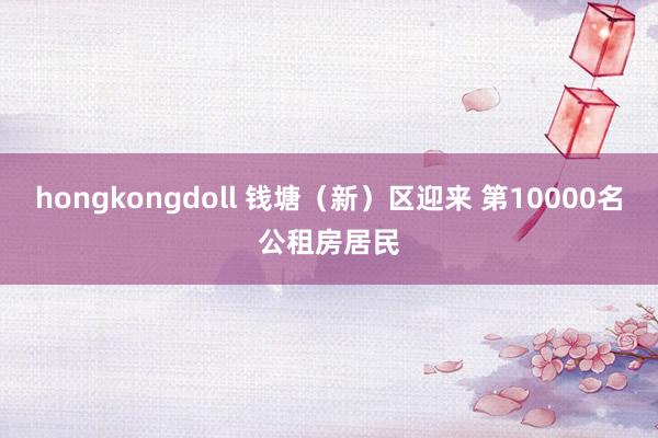 hongkongdoll 钱塘（新）区迎来 第10000名公租房居民