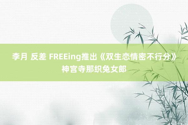 李月 反差 FREEing推出《双生恋情密不行分》神宫寺那织兔女郎